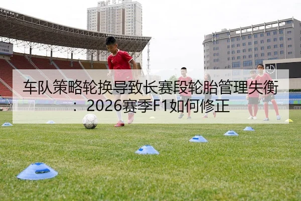 车队策略轮换导致长赛段轮胎管理失衡：2026赛季F1如何修正